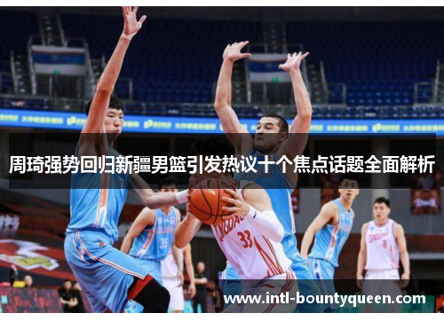 周琦强势回归新疆男篮引发热议十个焦点话题全面解析 周琦强势回归新疆男篮引发热议十个焦点话题全面解析