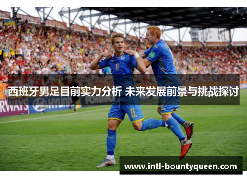 西班牙男足目前实力分析 未来发展前景与挑战探讨 西班牙男足目前实力分析 未来发展前景与挑战探讨