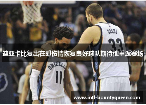 迪亚卡比复出在即伤情恢复良好球队期待他重返赛场 迪亚卡比复出在即伤情恢复良好球队期待他重返赛场