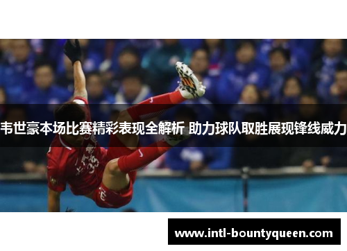 韦世豪本场比赛精彩表现全解析 助力球队取胜展现锋线威力