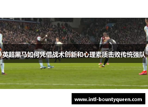 英超黑马如何凭借战术创新和心理素质击败传统强队