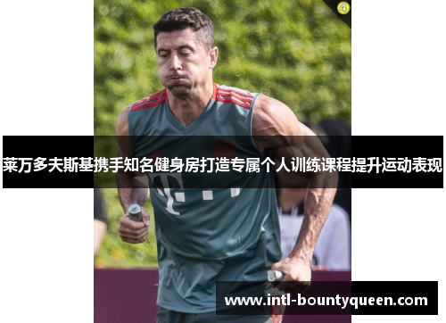 莱万多夫斯基携手知名健身房打造专属个人训练课程提升运动表现