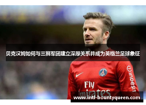贝克汉姆如何与三狮军团建立深厚关系并成为英格兰足球象征 贝克汉姆如何与三狮军团建立深厚关系并成为英格兰足球象征