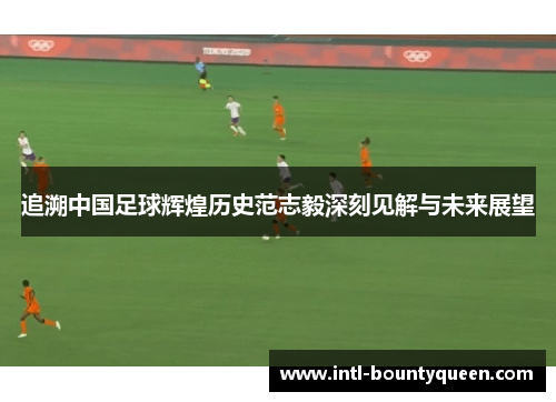 追溯中国足球辉煌历史范志毅深刻见解与未来展望 追溯中国足球辉煌历史范志毅深刻见解与未来展望