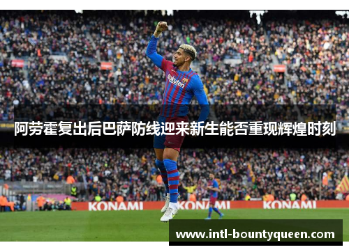 阿劳霍复出后巴萨防线迎来新生能否重现辉煌时刻 阿劳霍复出后巴萨防线迎来新生能否重现辉煌时刻