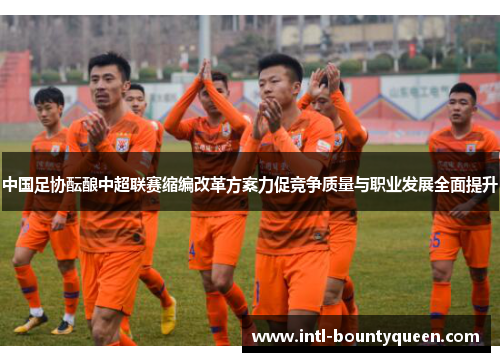 中国足协酝酿中超联赛缩编改革方案力促竞争质量与职业发展全面提升 中国足协酝酿中超联赛缩编改革方案力促竞争质量与职业发展全面提升